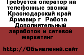 Требуется оператор на телефонные звонки  - Краснодарский край, Армавир г. Работа » Дополнительный заработок и сетевой маркетинг   